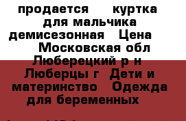 продается     куртка  для мальчика демисезонная › Цена ­ 800 - Московская обл., Люберецкий р-н, Люберцы г. Дети и материнство » Одежда для беременных   